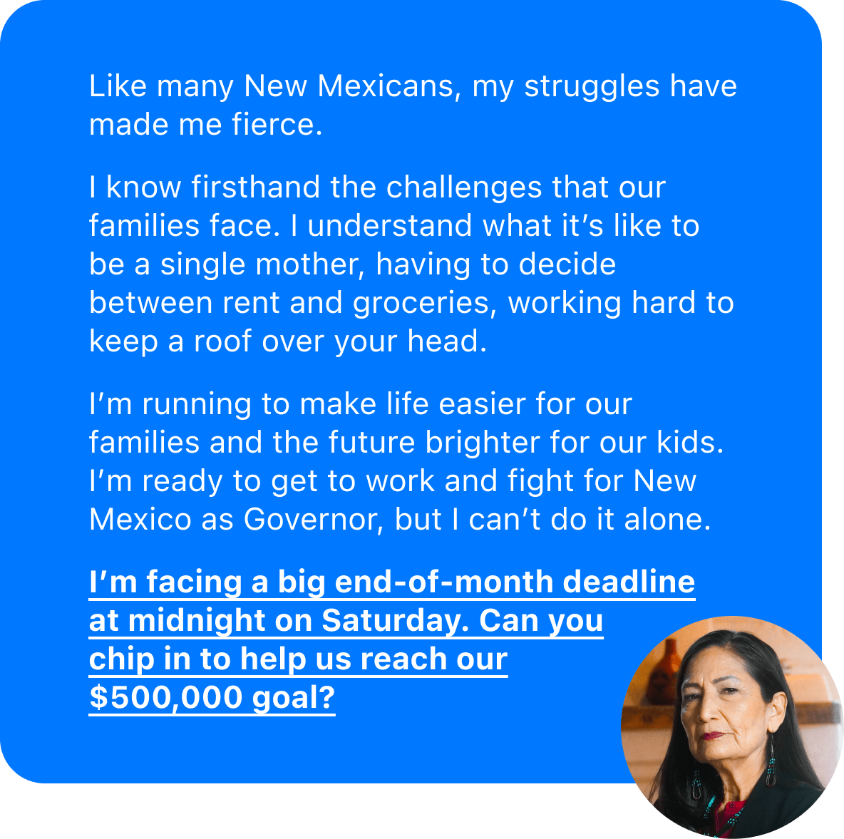 Like many New Mexicans, my struggles have made me fierce.  I know firsthand the challenges that our families face. I understand what it's like to be a single mother, having to decide between rent and groceries, working hard to keep a roof over your head.  I’m running to make life easier for our families and the future brighter for our kids. I’m ready to get to work and fight for New Mexico as Governor, but I can't do it alone. I'm facing a big end-of-month deadline at midnight on Saturday. Can you chip in to help us reach our $500,000 goal?